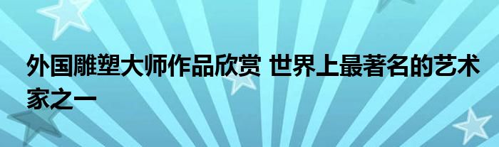 外国雕塑大师作品欣赏 世界上最著名的艺术家之一