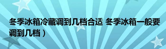 冬季冰箱冷藏调到几档合适 冬季冰箱一般要调到几档)