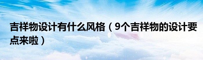 吉祥物设计有什么风格（9个吉祥物的设计要点来啦）