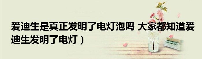 爱迪生是真正发明了电灯泡吗 大家都知道爱迪生发明了电灯)