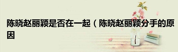陈晓赵丽颖是否在一起(陈晓赵丽颖分手的原因
