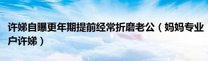 许娣自曝更年期提前经常折磨老公(妈妈专业户许娣)