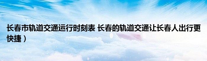 长春市轨道交通运行时刻表 长春的轨道交通让长春人出行更快捷)