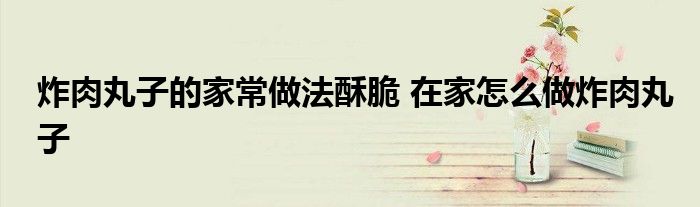 炸肉丸子的家常做法酥脆 在家怎么做炸肉丸子