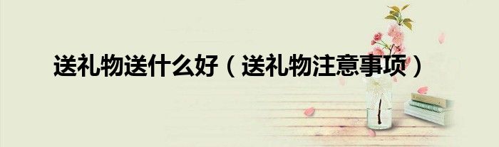 送礼物送什么好(送礼物注意事项)
