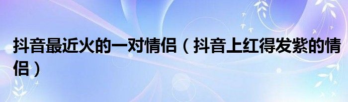 抖音最近火的一对情侣(抖音上红得发紫的情侣)