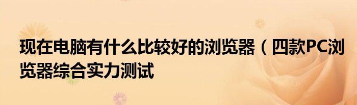 现在电脑有什么比较好的浏览器(四款PC浏览器综合实力测试