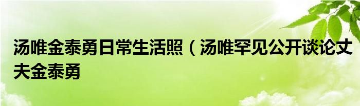 汤唯金泰勇日常生活照(汤唯罕见公开谈论丈夫金泰勇