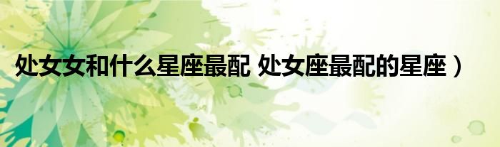 处女女和什么星座最配 处女座最配的星座)