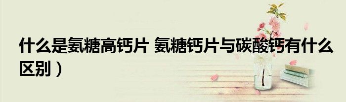什么是氨糖高钙片 氨糖钙片与碳酸钙有什么区别)