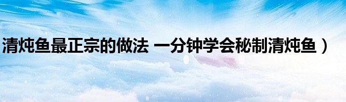 清炖鱼最正宗的做法 一分钟学会秘制清炖鱼)