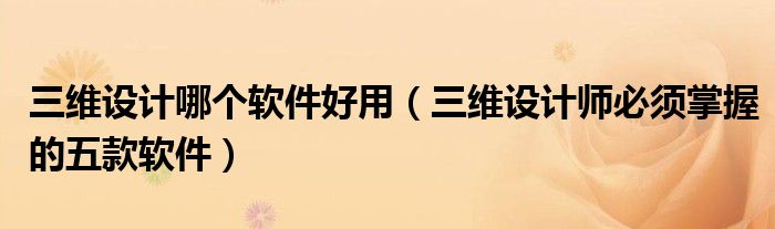 三维设计哪个软件好用(三维设计师必须掌握的五款软件)