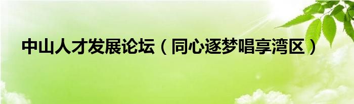 中山人才发展论坛(同心逐梦唱享湾区)