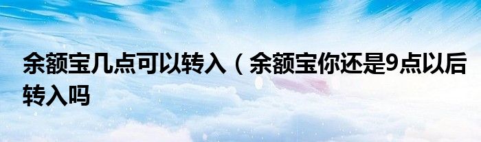 余额宝几点可以转入(余额宝你还是9点以后转入吗
