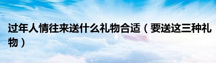 过年人情往来送什么礼物合适(要送这三种礼物)