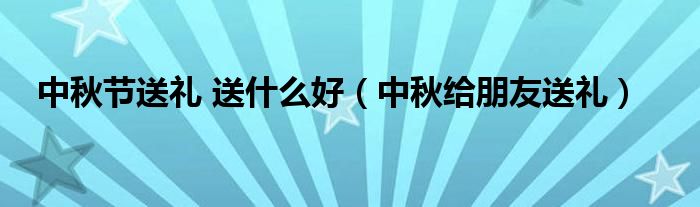 中秋节送礼 送什么好(中秋给朋友送礼)