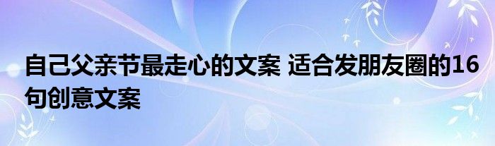 自己父亲节最走心的文案 适合发朋友圈的16句创意文案