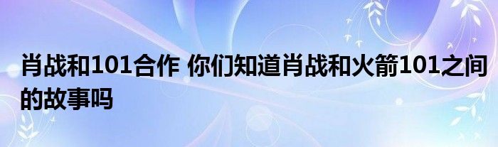 肖战和101合作 你们知道肖战和火箭101之间的故事吗