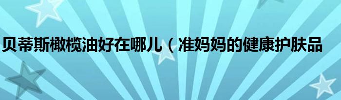 贝蒂斯橄榄油好在哪儿(准妈妈的健康护肤品