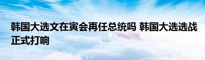 韩国大选文在寅会再任总统吗 韩国大选选战正式打响