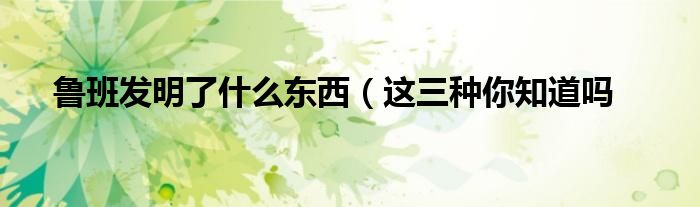 鲁班发明了什么东西(这三种你知道吗