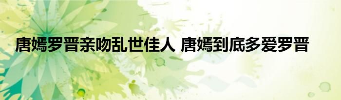 唐嫣罗晋亲吻乱世佳人 唐嫣到底多爱罗晋