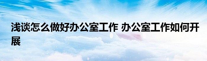 浅谈怎么做好办公室工作 办公室工作如何开展