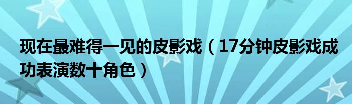 现在最难得一见的皮影戏(17分钟皮影戏成功表演数十角色)