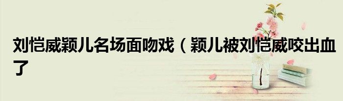 刘恺威颖儿名场面吻戏(颖儿被刘恺威咬出血了