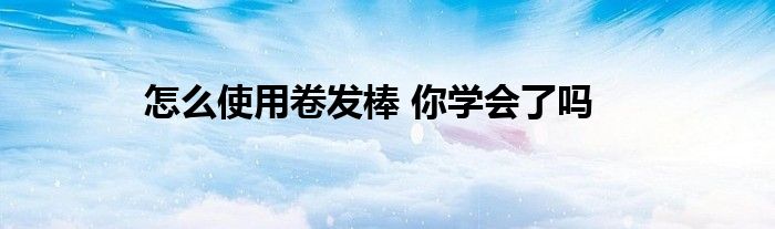 怎么使用卷发棒 你学会了吗