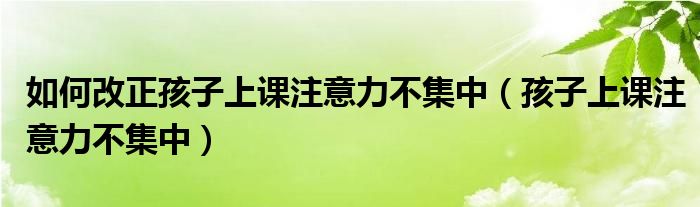 如何改正孩子上课注意力不集中(孩子上课注意力不集中)