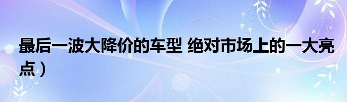 最后一波大降价的车型 绝对市场上的一大亮点)
