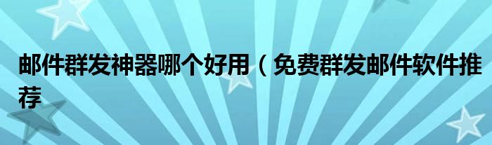 邮件群发神器哪个好用(免费群发邮件软件推荐