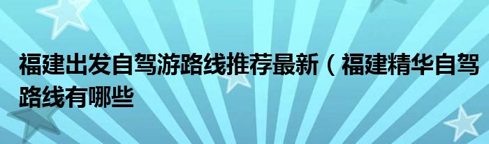 福建出发自驾游路线推荐最新(福建精华自驾路线有哪些
