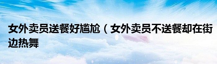 女外卖员送餐好尴尬(女外卖员不送餐却在街边热舞
