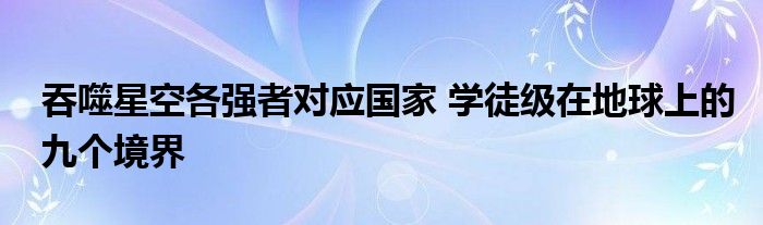 吞噬星空各强者对应国家 学徒级在地球上的九个境界