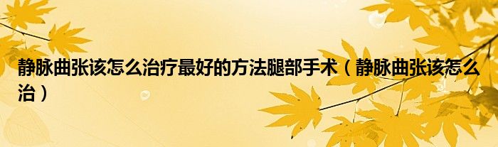 静脉曲张该怎么治疗最好的方法腿部手术(静脉曲张该怎么治)