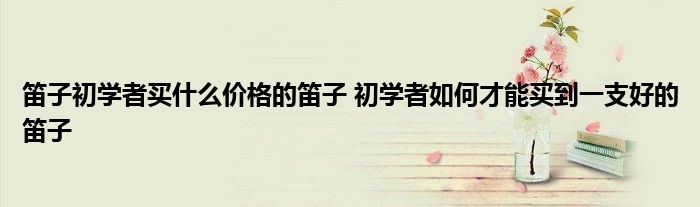 笛子初学者买什么价格的笛子 初学者如何才能买到一支好的笛子