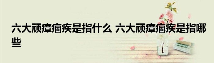 六大顽瘴痼疾是指什么 六大顽瘴痼疾是指哪些
