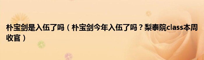 朴宝剑是入伍了吗(朴宝剑今年入伍了吗?梨泰院class本周收官)