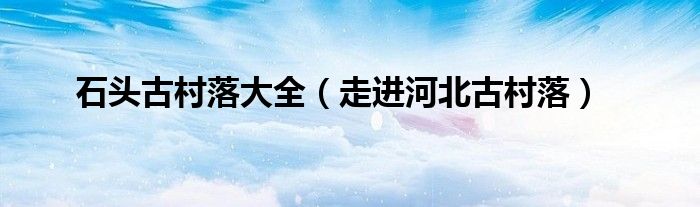 石头古村落大全(走进河北古村落)