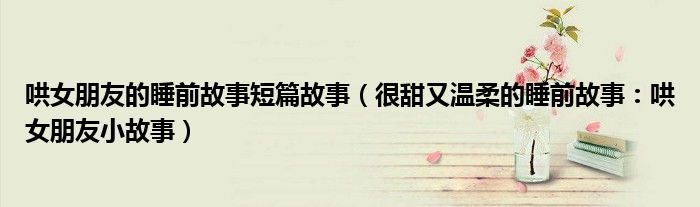 哄女朋友的睡前故事短篇故事(很甜又温柔的睡前故事:哄女朋友小故事)