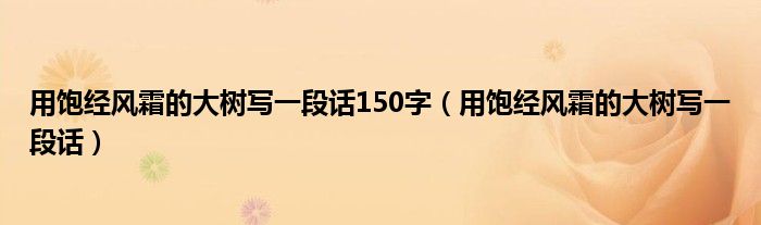 用饱经风霜的大树写一段话150字(用饱经风霜的大树写一段话)