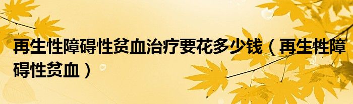再生性障碍性贫血治疗要花多少钱(再生性障碍性贫血)