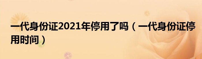 一代身份证2021年停用了吗(一代身份证停用时间)