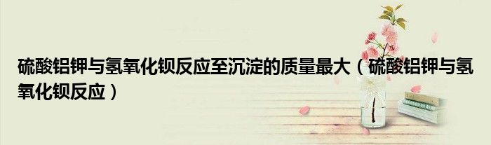 硫酸铝钾与氢氧化钡反应至沉淀的质量最大(硫酸铝钾与氢氧化钡反应)