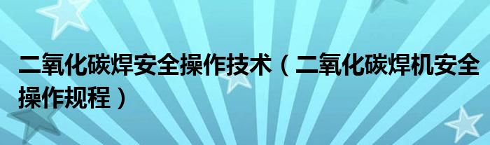 二氧化碳焊安全操作技术(二氧化碳焊机安全操作规程)