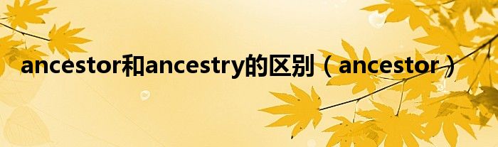 ancestor和ancestry的区别(ancestor)