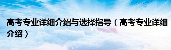 高考专业详细介绍与选择指导(高考专业详细介绍)