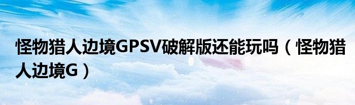 怪物猎人边境GPSV破解版还能玩吗(怪物猎人边境G)